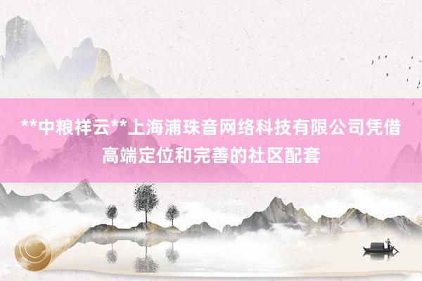 **中粮祥云**上海浦珠音网络科技有限公司凭借高端定位和完善的社区配套